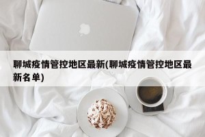 聊城疫情管控地区最新(聊城疫情管控地区最新名单)