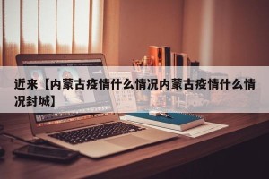 近来【内蒙古疫情什么情况内蒙古疫情什么情况封城】