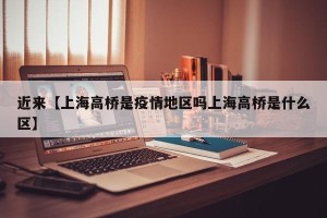 近来【上海高桥是疫情地区吗上海高桥是什么区】