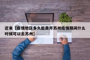 近来【疫情地区多久能离开苏州疫情期间什么时候可以去苏州】