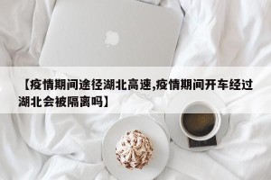 【疫情期间途径湖北高速,疫情期间开车经过湖北会被隔离吗】