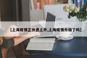 【上海疫情正快速上升,上海疫情升级了吗】