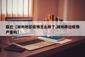 最近【湖州地区疫情怎么样了,湖州那边疫情严重吗】