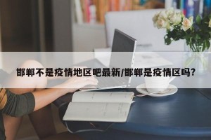 邯郸不是疫情地区吧最新/邯郸是疫情区吗?