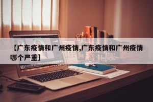 【广东疫情和广州疫情,广东疫情和广州疫情哪个严重】