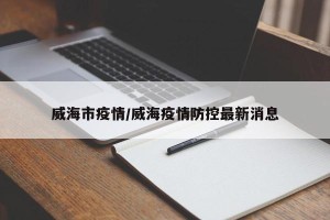 威海市疫情/威海疫情防控最新消息