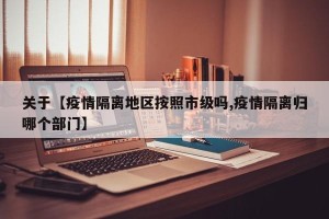 关于【疫情隔离地区按照市级吗,疫情隔离归哪个部门】
