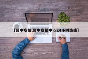 【晋中疫情,晋中疫情中心24小时热线】