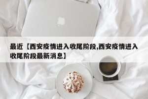 最近【西安疫情进入收尾阶段,西安疫情进入收尾阶段最新消息】