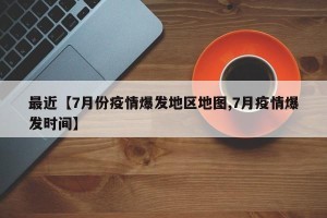 最近【7月份疫情爆发地区地图,7月疫情爆发时间】