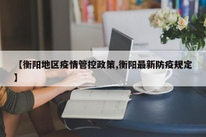 【衡阳地区疫情管控政策,衡阳最新防疫规定】