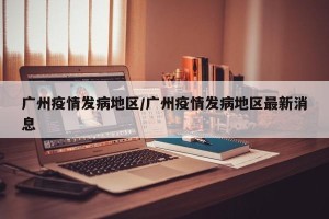 广州疫情发病地区/广州疫情发病地区最新消息