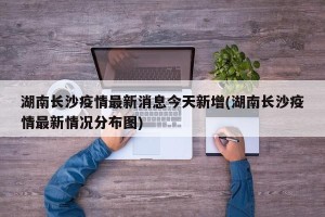 湖南长沙疫情最新消息今天新增(湖南长沙疫情最新情况分布图)