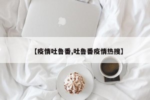 【疫情吐鲁番,吐鲁番疫情热搜】