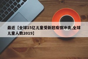 最近【全球15亿儿童受新冠疫情冲击,全球儿童人数2019】