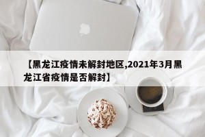 【黑龙江疫情未解封地区,2021年3月黑龙江省疫情是否解封】
