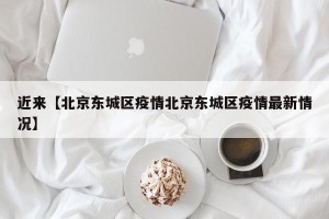近来【北京东城区疫情北京东城区疫情最新情况】