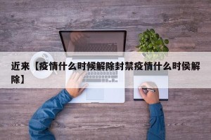 近来【疫情什么时候解除封禁疫情什么时侯解除】