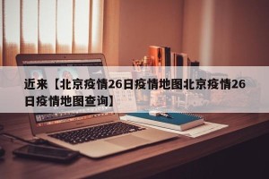 近来【北京疫情26日疫情地图北京疫情26日疫情地图查询】