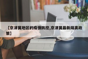 【京津冀地区的疫情防控,京津冀最新隔离政策】